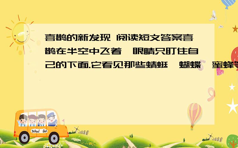 喜鹊的新发现 阅读短文答案喜鹊在半空中飞着,眼睛只盯住自己的下面.它看见那些蜻蜓、蝴蝶、蜜蜂等小昆虫在低空中飞,便喳喳地叫道：“看来世界上要算我飞得最高了.”哪知,头上传来鸽