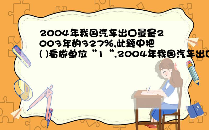 2004年我国汽车出口量是2003年的327％,此题中把( )看做单位“1“,2004年我国汽车出口量比2003年增加了（ ）％2000年到2004年期间,全国商品房销售价格提升了30％,那么2004年的房价是2000年的（ ）