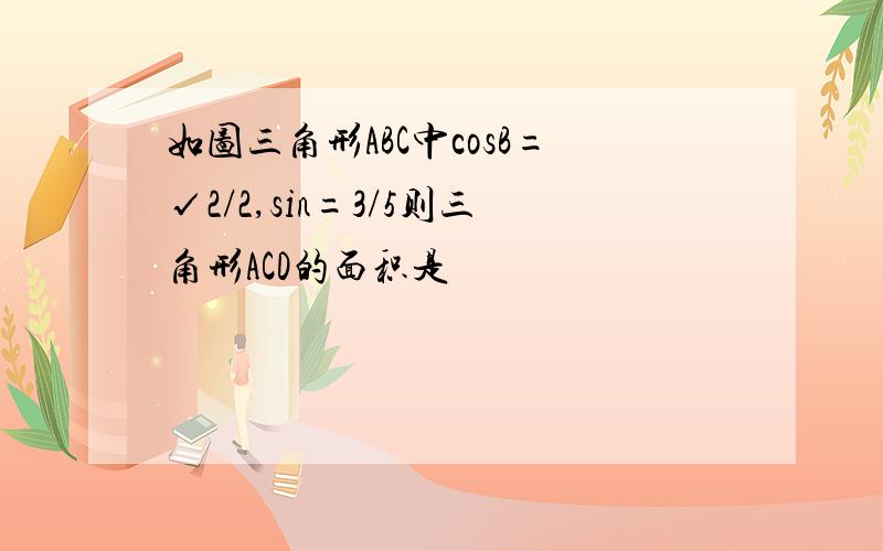 如图三角形ABC中cosB=√2/2,sin=3/5则三角形ACD的面积是