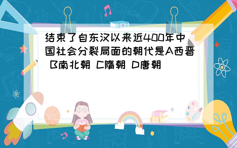 结束了自东汉以来近400年中国社会分裂局面的朝代是A西晋 B南北朝 C隋朝 D唐朝