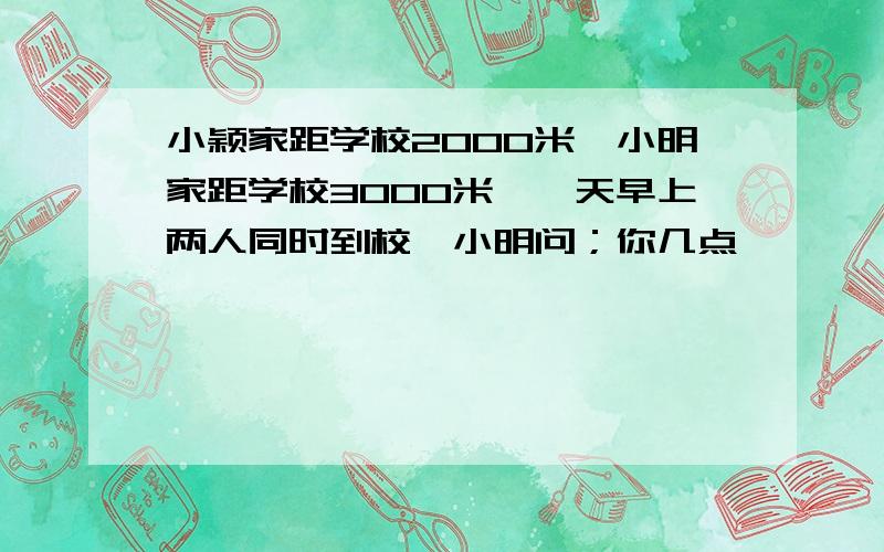 小颖家距学校2000米,小明家距学校3000米,一天早上两人同时到校,小明问；你几点