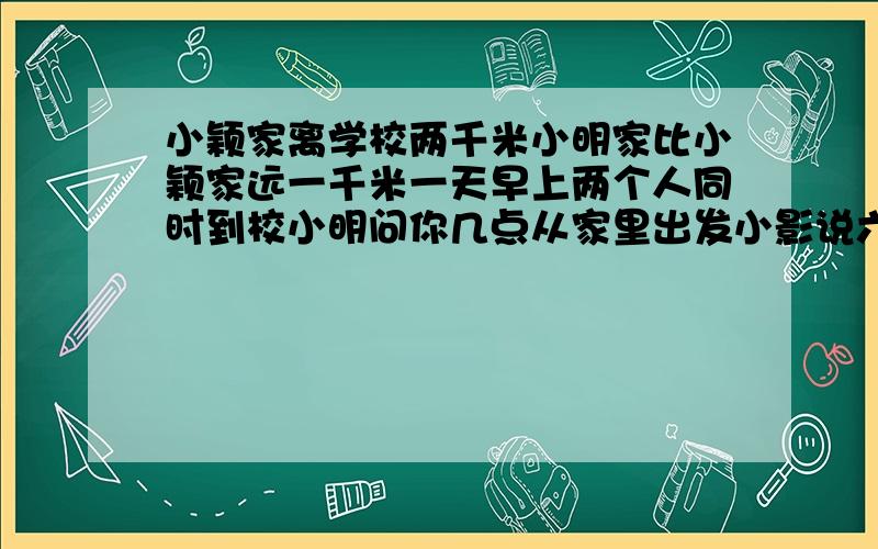 小颖家离学校两千米小明家比小颖家远一千米一天早上两个人同时到校小明问你几点从家里出发小影说六点半你呢小明说我比你早五分钟出门如果小明的速度是小尹的1.25倍那么小明和小颖的