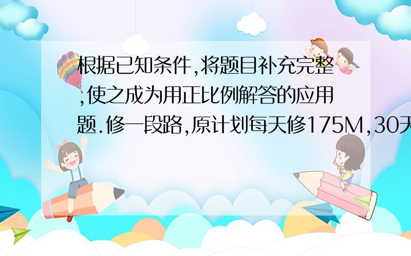 根据已知条件,将题目补充完整,使之成为用正比例解答的应用题.修一段路,原计划每天修175M,30天正好修完；如果要用25天修完,_________?