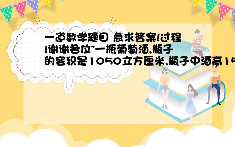 一道数学题目 急求答案!过程!谢谢各位~一瓶葡萄酒,瓶子的容积是1050立方厘米,瓶子中酒高15厘米.小强把瓶子倒过来,这时瓶底中空出的高度为6厘米.你能求出瓶中有多少立方厘米葡萄酒吗?