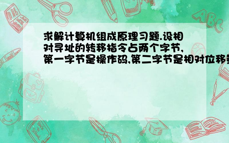 求解计算机组成原理习题.设相对寻址的转移指令占两个字节,第一字节是操作码,第二字节是相对位移量（补码表示）,每当CPU从存储器取出一个字节时,PC+1→PC（1）设当前PC=3000H,转移后的目标