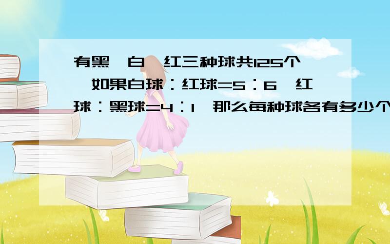 有黑,白,红三种球共125个,如果白球：红球=5：6,红球：黑球=4：1,那么每种球各有多少个?