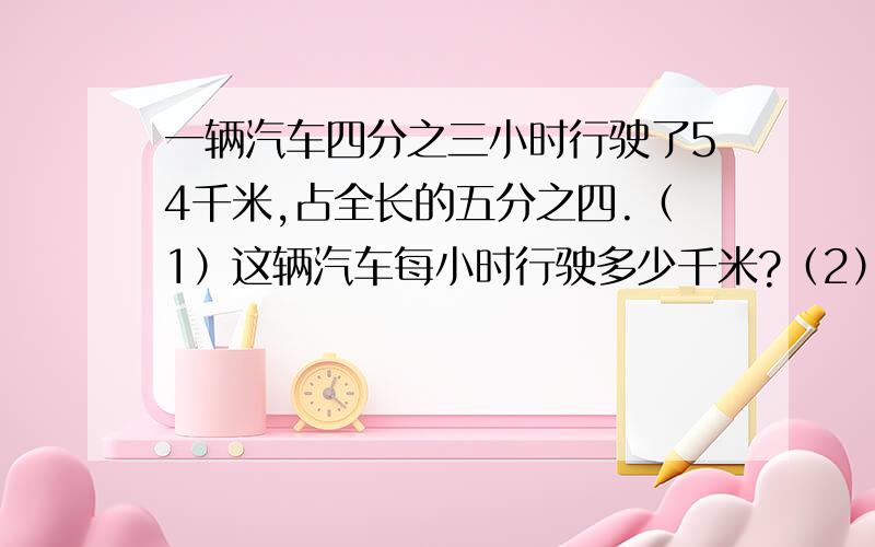 一辆汽车四分之三小时行驶了54千米,占全长的五分之四.（1）这辆汽车每小时行驶多少千米?（2）照这样的速度,这辆汽车行驶完全程需要多少小时?