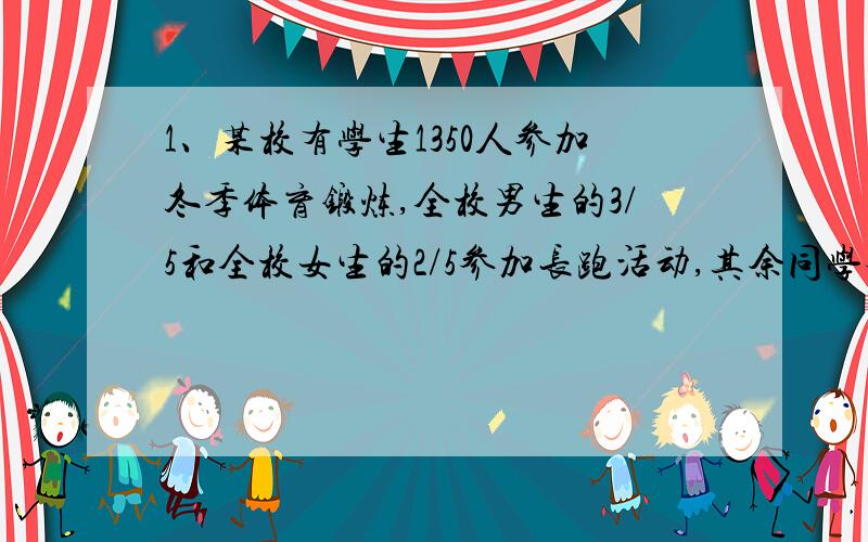 1、某校有学生1350人参加冬季体育锻炼,全校男生的3/5和全校女生的2/5参加长跑活动,其余同学参加跳绳和其他活动,结果跳绳和其他活动的男、女生人数相等,问该校男女生各多少人?2、甲、乙