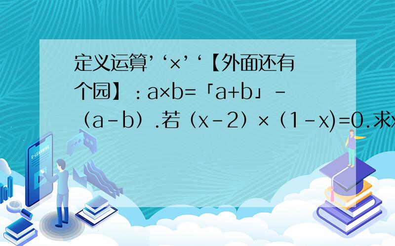 定义运算’‘×’‘【外面还有个园】：a×b=「a+b」-（a-b）.若（x-2）×（1-x)=0.求x的值.谁能帮我我没更多的悬赏了