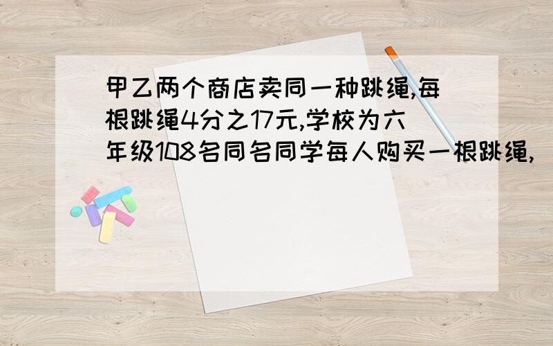 甲乙两个商店卖同一种跳绳,每根跳绳4分之17元,学校为六年级108名同名同学每人购买一根跳绳,（甲商店：买十根以上打八折.乙商店：买8根送1根）在哪个商店购买合算?