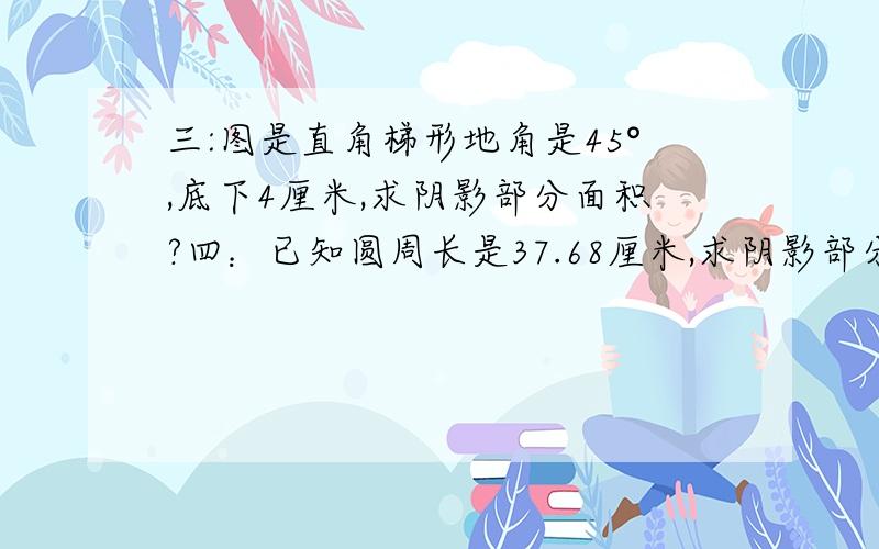 三:图是直角梯形地角是45°,底下4厘米,求阴影部分面积?四：已知圆周长是37.68厘米,求阴影部分面积.