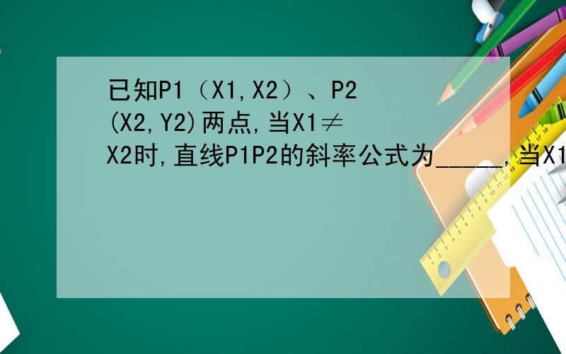 已知P1（X1,X2）、P2(X2,Y2)两点,当X1≠X2时,直线P1P2的斜率公式为_____,当X1=X2时,直已知P1（X1,X2）、P2(X2,Y2)两点,当X1≠X2时,直线P1P2的斜率公式为______,当X1=X2时,直线P1P2的倾斜角是_____,当Y1=Y2时,直线P