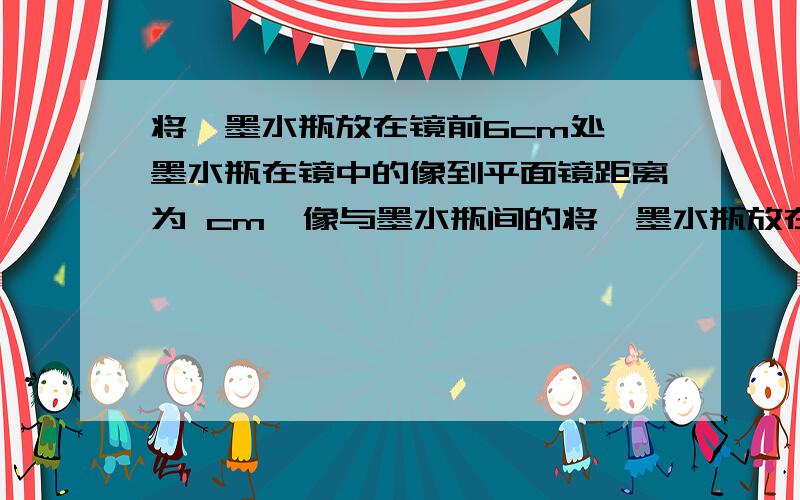 将一墨水瓶放在镜前6cm处,墨水瓶在镜中的像到平面镜距离为 cm,像与墨水瓶间的将一墨水瓶放在镜前6cm处,墨水瓶在镜中的像到平面镜距离为 cm,像与墨水瓶间的距离为 cm.若使墨水瓶向镜面靠