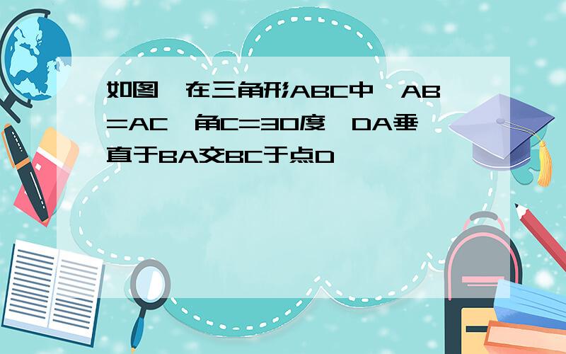 如图,在三角形ABC中,AB=AC,角C=30度,DA垂直于BA交BC于点D