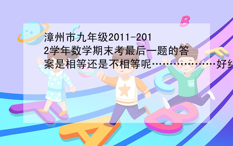 漳州市九年级2011-2012学年数学期末考最后一题的答案是相等还是不相等呢………………好纠结