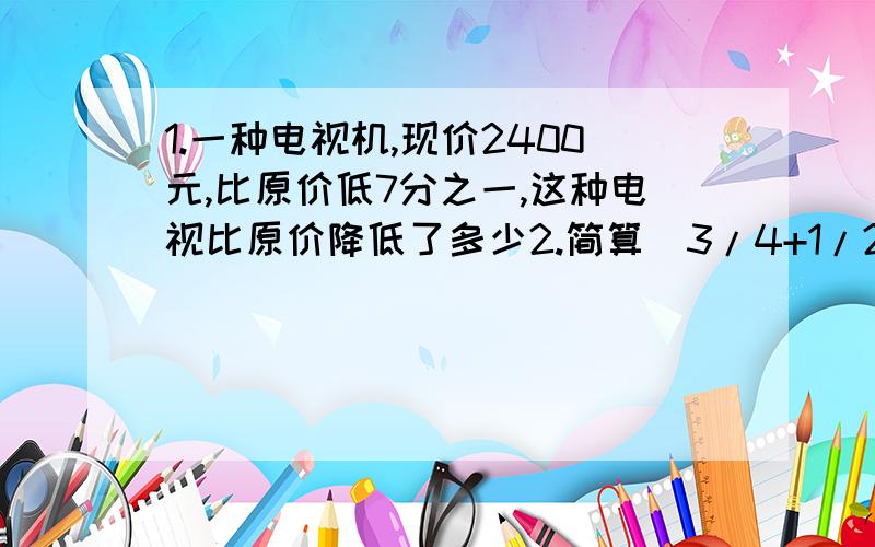 1.一种电视机,现价2400元,比原价低7分之一,这种电视比原价降低了多少2.简算（3/4+1/2-5/6)÷1/24 (3/4-3/4×5/9)÷4/93.今年的产量比去年增加1/5就是指今天的产量是去年的（）4.长方形的周长是40cm,宽