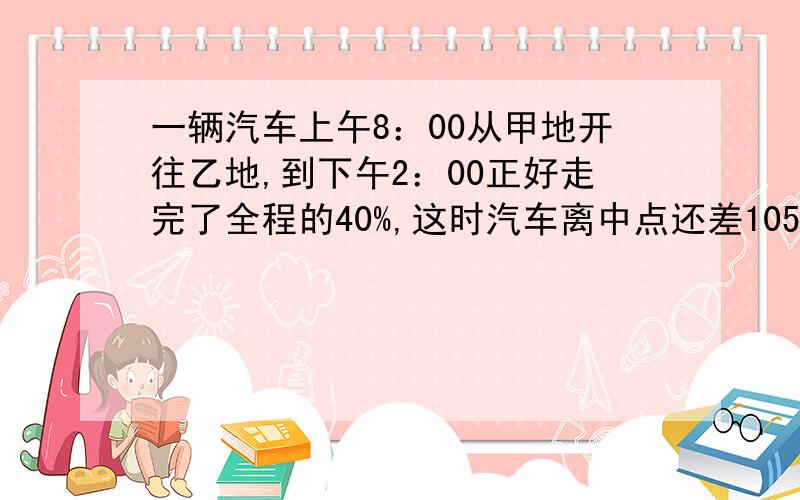 一辆汽车上午8：00从甲地开往乙地,到下午2：00正好走完了全程的40%,这时汽车离中点还差105千米,那么这辆汽车平均每小时行驶多少千米