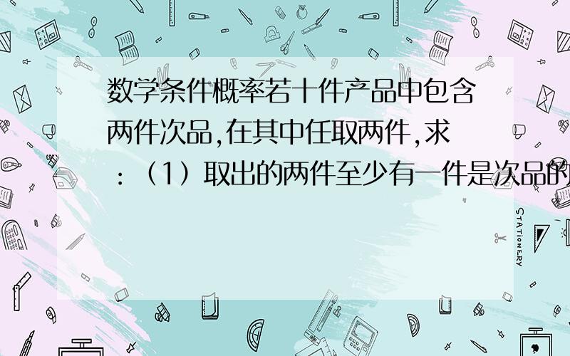 数学条件概率若十件产品中包含两件次品,在其中任取两件,求：（1）取出的两件至少有一件是次品的概率；（2)已知取出的两件中有一件是次品的条件下,另一件也是次品的概率；(3)已知取出