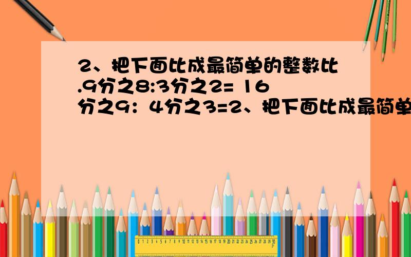 2、把下面比成最简单的整数比.9分之8:3分之2= 16分之9：4分之3=2、把下面比成最简单的整数比.9分之8:3分之2= 16分之9：4分之3= 1:3分之2= 3分之2:1= 175分之200= 2=