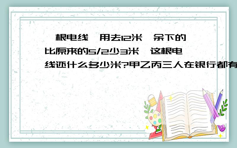 一根电线,用去12米,余下的比原来的5/2少3米,这根电线还什么多少米?甲乙丙三人在银行都有存款,乙的存款数比甲的2倍少100元,丙的存款数比甲乙两人的存款和少300元,甲的存款是丙的5/2,那么甲