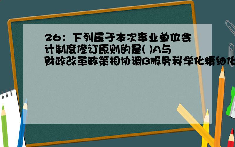 26：下列属于本次事业单位会计制度修订原则的是( )A与财政改革政策相协调B服务科学化精细化管理C遵循事业单位会计准则D考虑多方会计信息需求E着力提高会计信息质量F与财务规则修订相