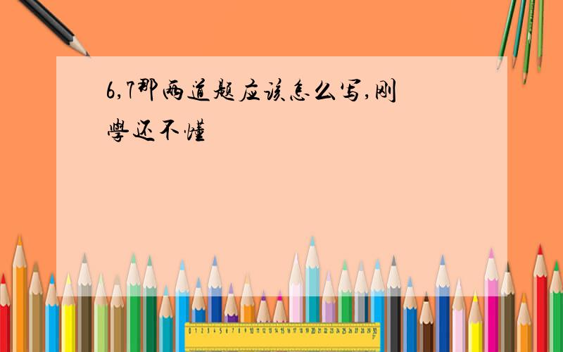 6,7那两道题应该怎么写,刚学还不懂