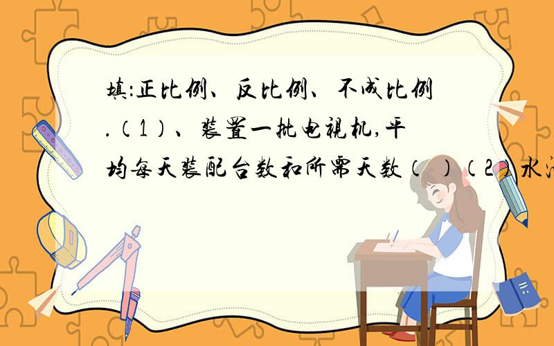 填：正比例、反比例、不成比例.（1）、装置一批电视机,平均每天装配台数和所需天数（ ）（2）水池的容积一定,水管每小时注水量和所用时间（ ）（3）、在一定时间里,加工每个零件所用