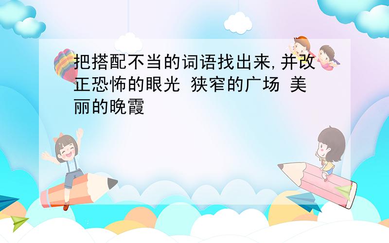 把搭配不当的词语找出来,并改正恐怖的眼光 狭窄的广场 美丽的晚霞