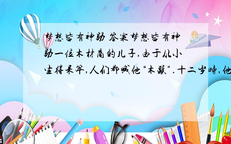 梦想皆有神助 答案梦想皆有神助一位木材商的儿子,由于从小生得呆笨,人们都喊他“木头”.十二岁时,他做了一个梦,梦到有位国王给他颁奖,因为他的作品被诺贝尔看上了.当时,他很想把这个