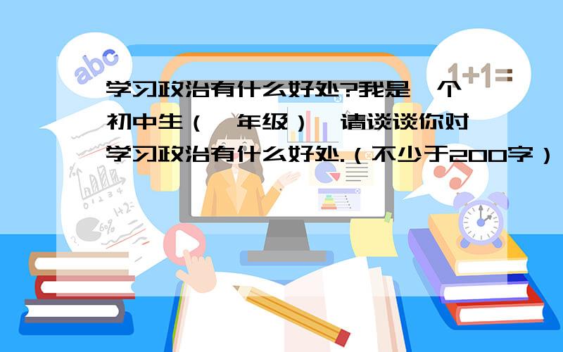 学习政治有什么好处?我是一个初中生（一年级）,请谈谈你对学习政治有什么好处.（不少于200字）