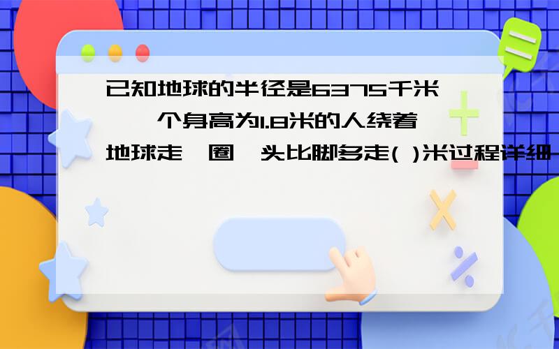 已知地球的半径是6375千米,一个身高为1.8米的人绕着地球走一圈,头比脚多走( )米过程详细