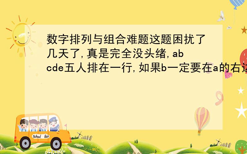 数字排列与组合难题这题困扰了几天了,真是完全没头绪,abcde五人排在一行,如果b一定要在a的右边但两者不能相邻(既需要有人隔着)问,有多少种排列法