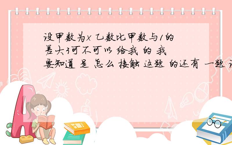 设甲数为x 乙数比甲数与1的差大3可不可以 给我 的 我要知道 是 怎么 接触 这题 的还有 一题 设甲数为x 乙数 比 甲数 的 倒数 少 7