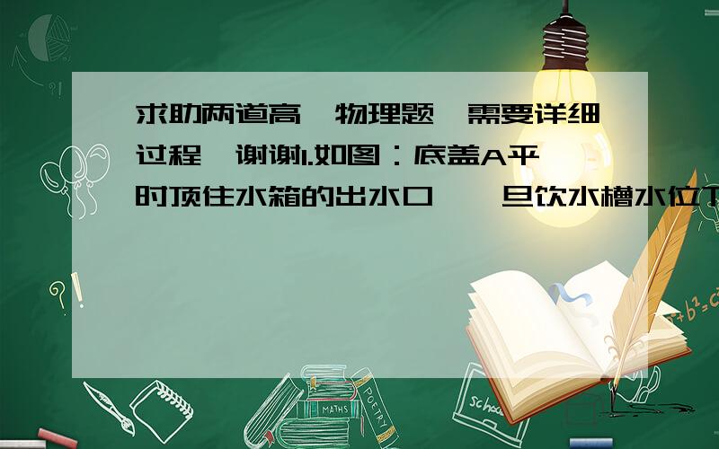 求助两道高一物理题,需要详细过程,谢谢1.如图：底盖A平时顶住水箱的出水口,一旦饮水槽水位下降,浮子受到的浮力减小,水就从小箱流入饮水槽.设计中水箱水位最高为60厘米,水箱出水口直径