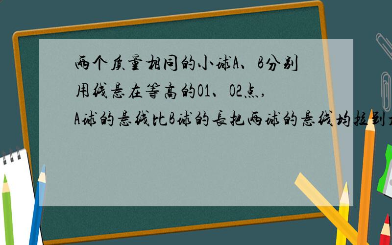 两个质量相同的小球A、B分别用线悬在等高的O1、O2点,A球的悬线比B球的长把两球的悬线均拉到水平后将小球把两球的悬线均拉到水平后将小球无初速释放,则经最低点时,以悬点为零势能点A．A