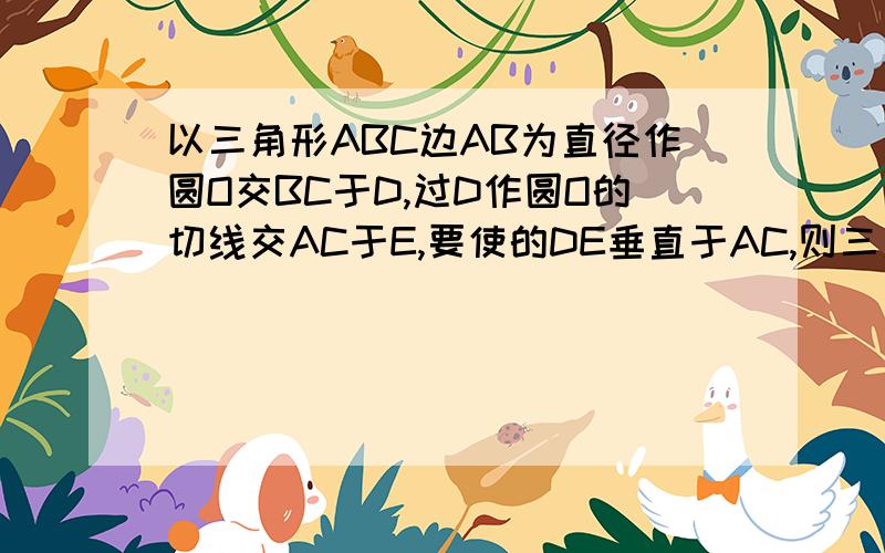 以三角形ABC边AB为直径作圆O交BC于D,过D作圆O的切线交AC于E,要使的DE垂直于AC,则三角形ABC的边必须满足的条件是………………