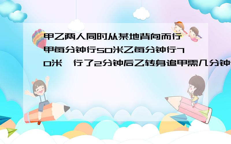 甲乙两人同时从某地背向而行,甲每分钟行50米乙每分钟行70米,行了2分钟后乙转身追甲需几分钟追上