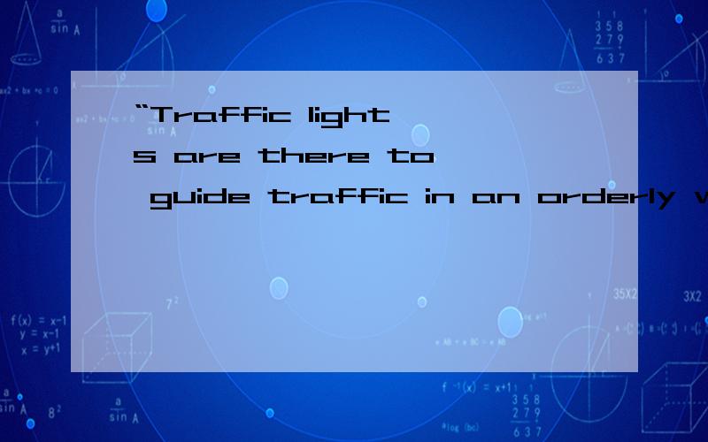 “Traffic lights are there to guide traffic in an orderly way.Pedestrians,cyclists and drivers should all obey traffic lights ,stopping when the lights is red and waiting for it to turn green to go .