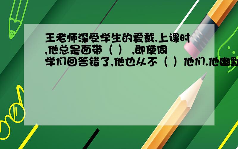 王老师深受学生的爱戴.上课时,他总是面带（ ） ,即使同学们回答错了,他也从不（ ）他们.他幽默风趣,他幽默风趣,总是逗得大家（ ）,有的笑得（ ）,有的甚至笑得（ ）,而他自己只是（ ）