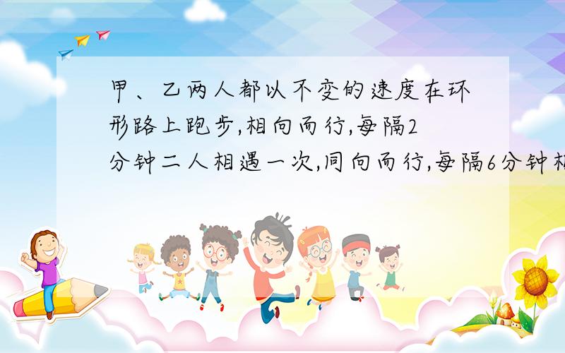 甲、乙两人都以不变的速度在环形路上跑步,相向而行,每隔2分钟二人相遇一次,同向而行,每隔6分钟相遇一次,已知甲比乙跑的快,求甲、乙每分钟各跑多少卷?