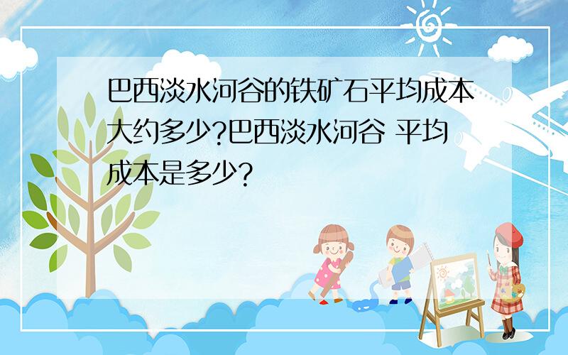 巴西淡水河谷的铁矿石平均成本大约多少?巴西淡水河谷 平均成本是多少?