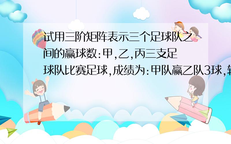 试用三阶矩阵表示三个足球队之间的赢球数:甲,乙,丙三支足球队比赛足球,成绩为:甲队赢乙队3球,输丙队1球,乙队与丙队踢平.