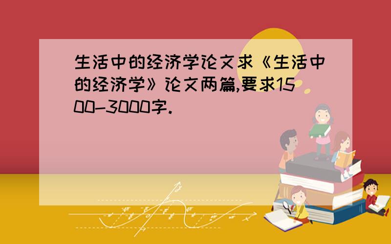 生活中的经济学论文求《生活中的经济学》论文两篇,要求1500-3000字.