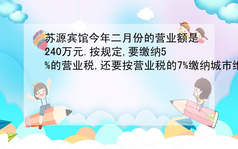 苏源宾馆今年二月份的营业额是240万元.按规定,要缴纳5%的营业税,还要按营业税的7%缴纳城市维护建设税.苏源宾馆今年二月份要缴纳营业税多少万元?今年二月份苏源宾馆要缴纳城市维护建设