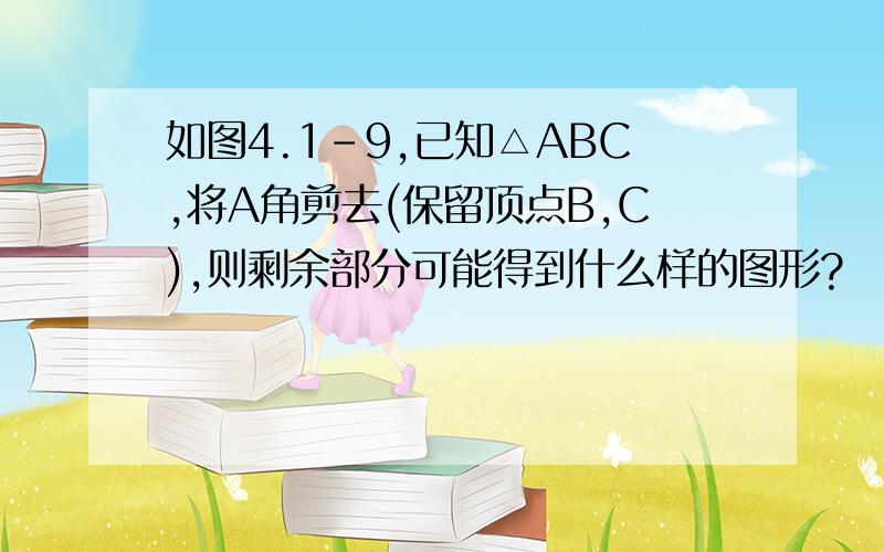 如图4.1-9,已知△ABC,将A角剪去(保留顶点B,C),则剩余部分可能得到什么样的图形?   可以的话请画出示意图