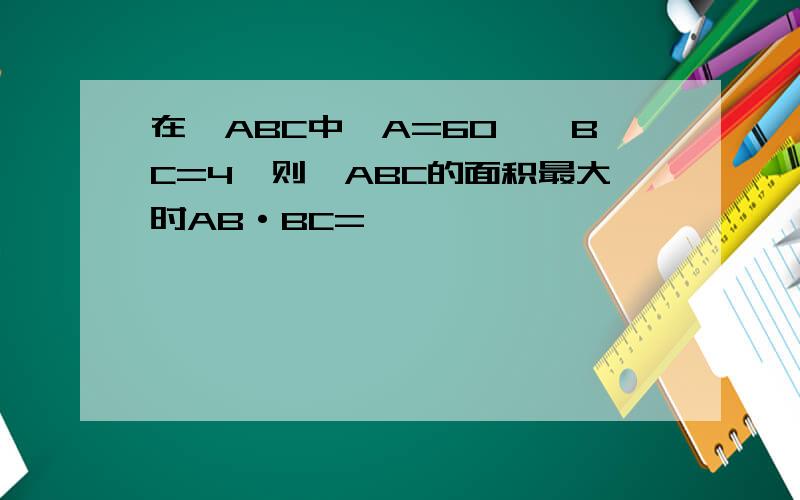 在△ABC中,A=60°,BC=4,则△ABC的面积最大时AB·BC=