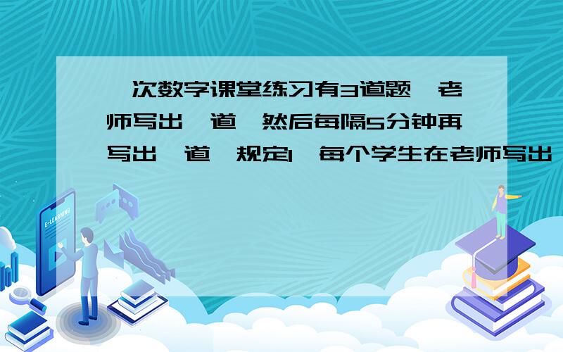 一次数字课堂练习有3道题,老师写出一道,然后每隔5分钟再写出一道,规定1、每个学生在老师写出一道新题时,如果原有题还没有做完,那么必须立即停下来转做新题；2、做定一道题时,如果老师