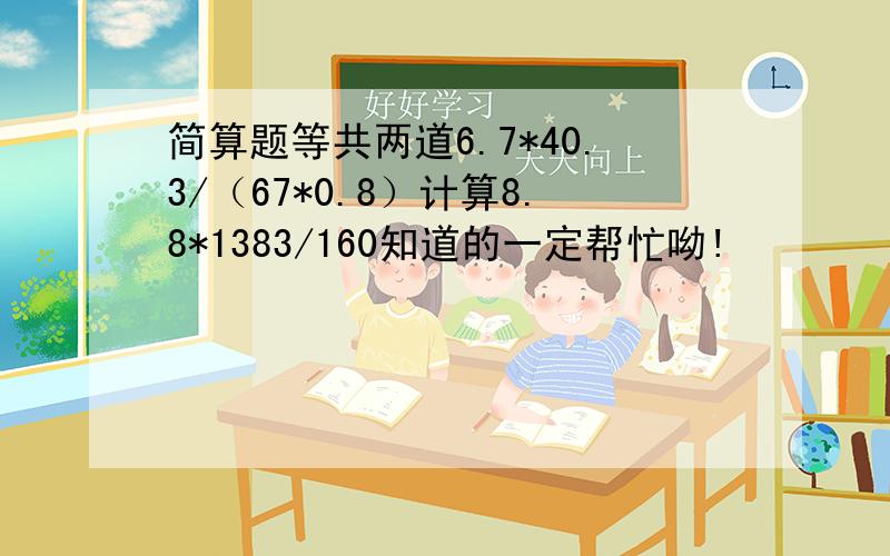 简算题等共两道6.7*40.3/（67*0.8）计算8.8*1383/160知道的一定帮忙呦!