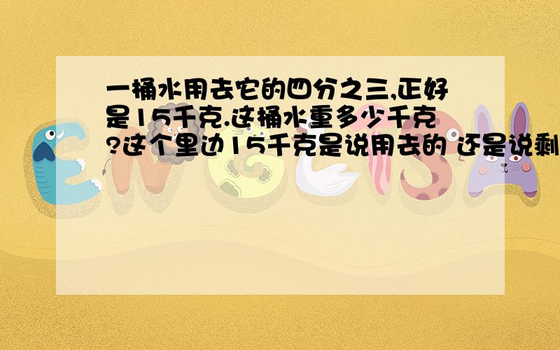 一桶水用去它的四分之三,正好是15千克.这桶水重多少千克?这个里边15千克是说用去的 还是说剩下的四分之一?我觉得应该是1-四分之三再用15除以.