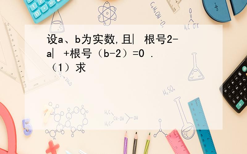 设a、b为实数,且︳根号2-a︳+根号（b-2）=0 .（1）求